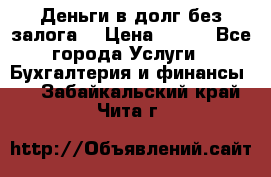 Деньги в долг без залога  › Цена ­ 100 - Все города Услуги » Бухгалтерия и финансы   . Забайкальский край,Чита г.